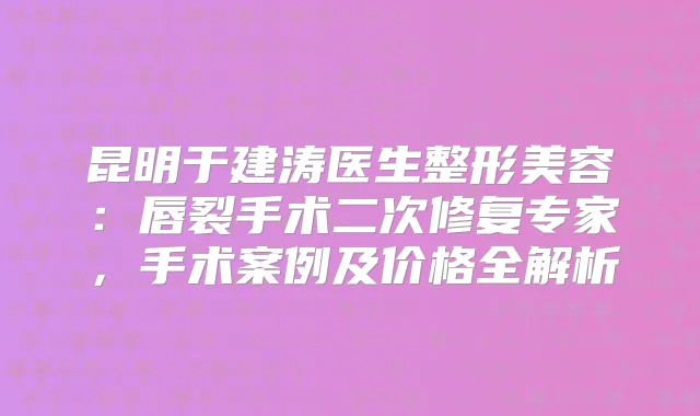 昆明于建涛医生整形美容：唇裂手术二次修复专家，手术案例及价格全解析