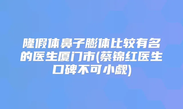隆假体鼻子膨体比较有名的医生厦门市(蔡锦红医生口碑不可小觑)