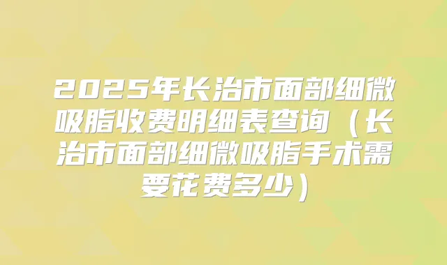 2025年长治市面部细微吸脂收费明细表查询(长治市面部细微吸脂手术需要花费多少)