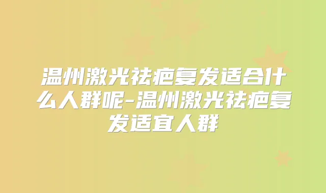 温州激光祛疤复发适合什么人群呢-温州激光祛疤复发适宜人群