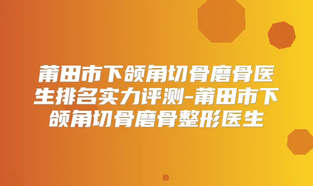 莆田市下颌角切骨磨骨医生排名实力评测-莆田市下颌角切骨磨骨整形医生