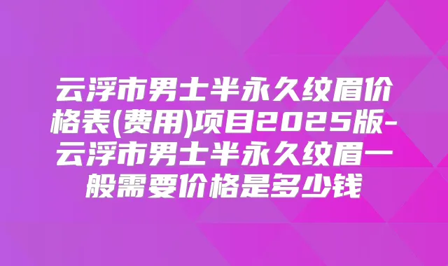 云浮市男士半永久纹眉价格表(费用)项目2025版-云浮市男士半永久纹眉一般需要价格是多少钱