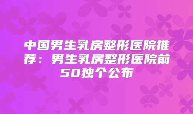 中国男生乳房整形医院推荐：男生乳房整形医院前50独个公布