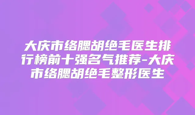 大庆市络腮胡绝毛医生排行榜前十强名气推荐-大庆市络腮胡绝毛整形医生