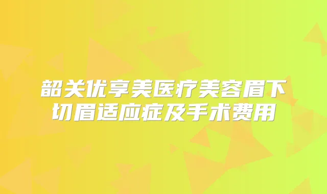韶关优享美医疗美容眉下切眉适应症及手术费用