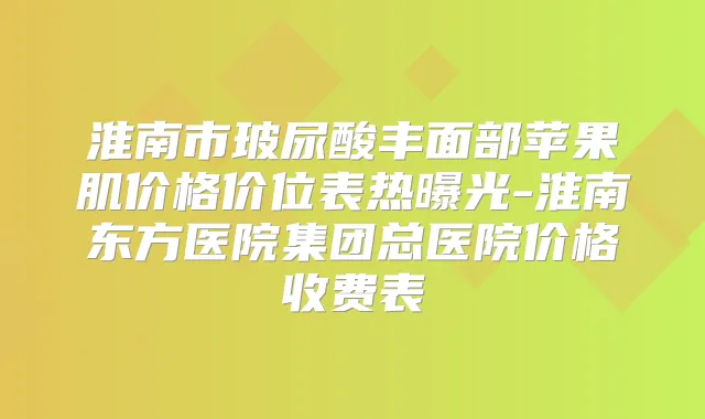 淮南市玻尿酸丰面部苹果肌价格价位表热曝光-淮南东方医院集团总医院价格收费表