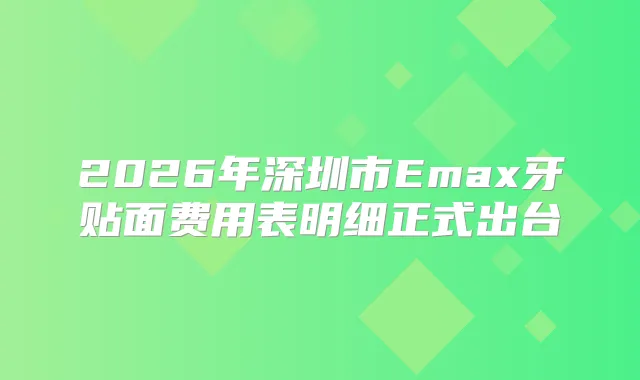 2026年深圳市Emax牙贴面费用表明细正式出台