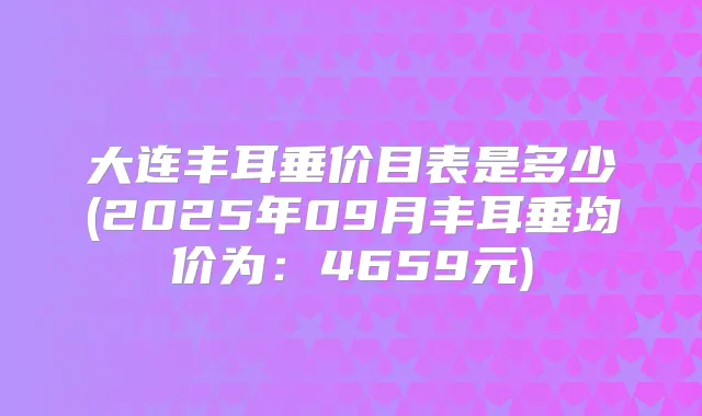 大连丰耳垂价目表是多少(2025年09月丰耳垂均价为：4659元)