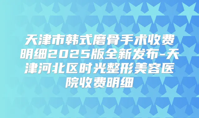 天津市韩式磨骨手术收费明细2025版全新发布-天津河北区时光整形美容医院收费明细