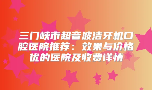 三门峡市超音波洁牙机口腔医院推荐：效果与价格优的医院及收费详情