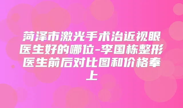菏泽市激光手术治近视眼医生好的哪位-李国栋整形医生前后对比图和价格奉上