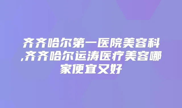 齐齐哈尔第一医院美容科,齐齐哈尔运涛医疗美容哪家便宜又好
