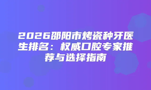 2026邵阳市烤瓷种牙医生排名:口腔专家推荐与选择指南