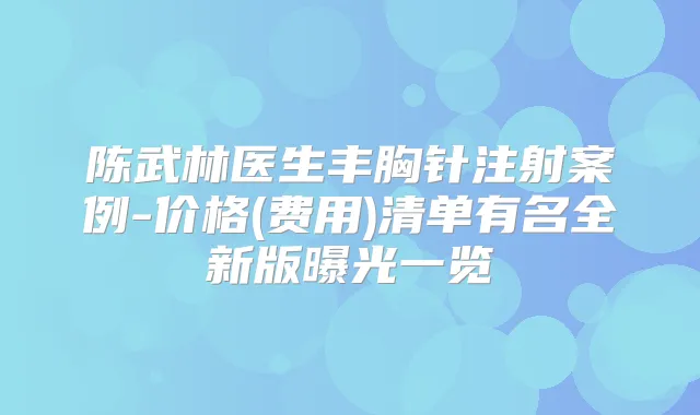 陈武林医生丰胸针注射案例-价格(费用)清单有名全新版曝光一览