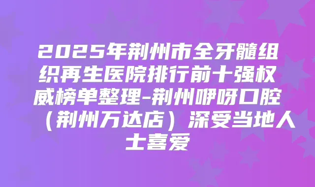 2025年荆州市全牙髓组织再生医院排行前十强榜单整理-荆州咿呀口腔（荆州万达店）深受当地人士喜爱