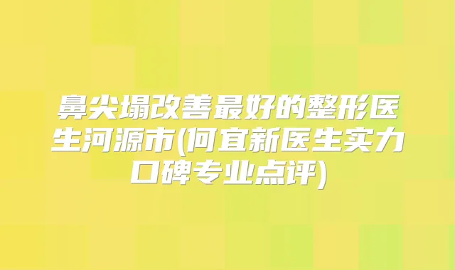 鼻尖塌好的整形医生河源市(何宜新医生实力口碑专业点评)