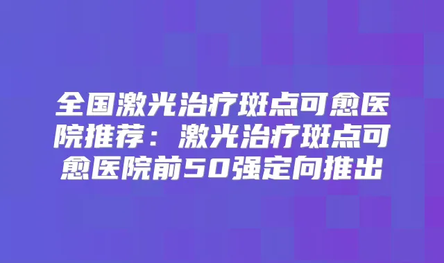 全国激光斑点可愈医院推荐：激光斑点可愈医院前50强定向推出