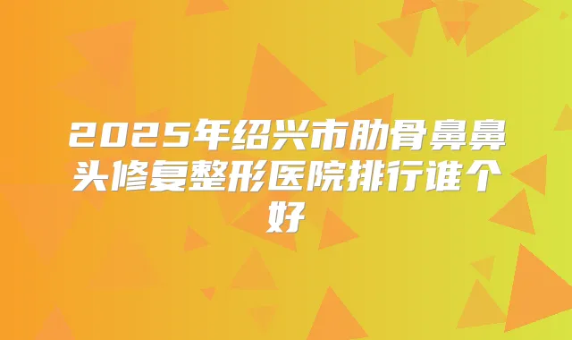 2025年绍兴市肋骨鼻鼻头修复整形医院排行谁个好