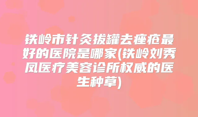 铁岭市针灸拔罐去痤疮好的医院是哪家(铁岭刘秀凤医疗美容诊所的医生种草)
