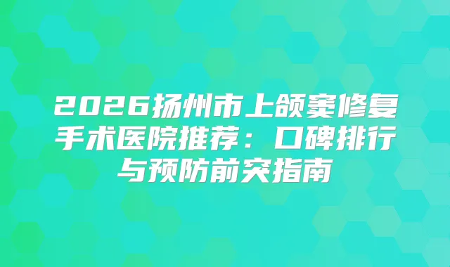 2026扬州市上颌窦修复手术医院推荐:口碑排行与预防前突指南