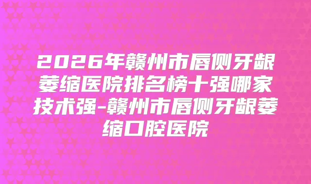 2026年赣州市唇侧牙龈萎缩医院排名榜十强哪家技术强-赣州市唇侧牙龈萎缩口腔医院