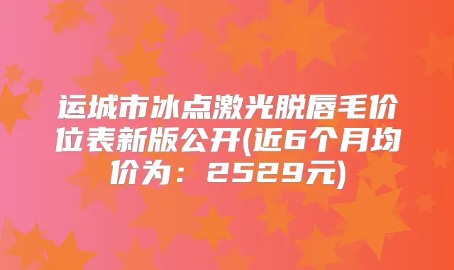 运城市冰点激光脱唇毛价位表新版公开(近6个月均价为:2529元)
