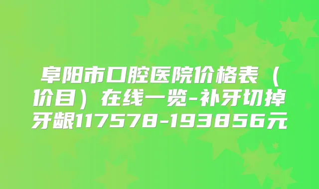 阜阳市口腔医院价格表(价目)在线一览-补牙切掉牙龈117578-193856元