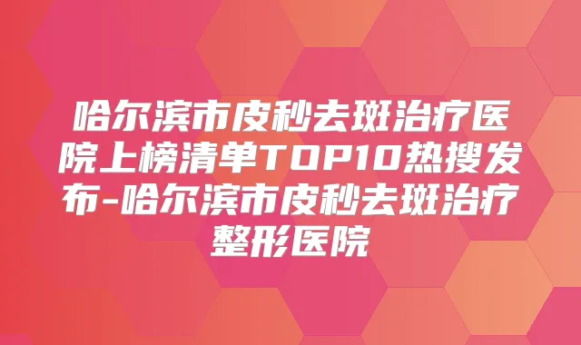 哈尔滨市皮秒去斑医院上榜清单TOP10热搜发布-哈尔滨市皮秒去斑整形医院