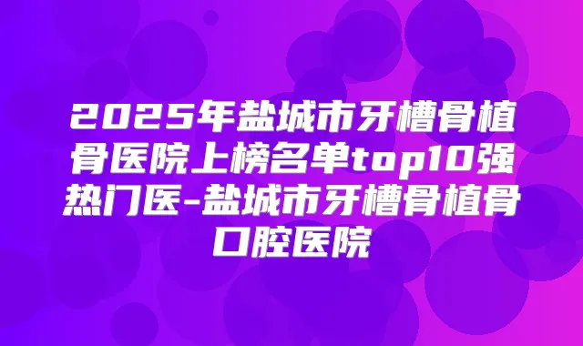 2025年盐城市牙槽骨植骨医院上榜名单top10强热门医-盐城市牙槽骨植骨口腔医院