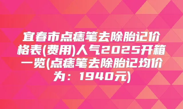 宜春市点痣笔去除胎记价格表(费用)人气2025开箱一览(点痣笔去除胎记均价为：1940元)