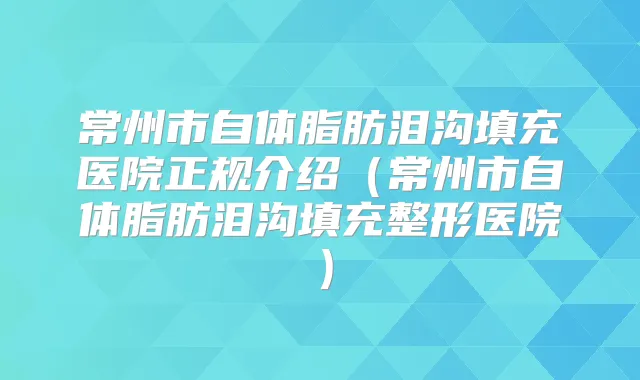 常州市自体脂肪泪沟填充医院正规介绍(常州市自体脂肪泪沟填充整形医院)