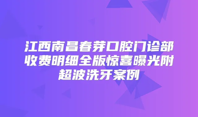 江西南昌春芽口腔门诊部收费明细全版惊喜曝光附超波洗牙案例