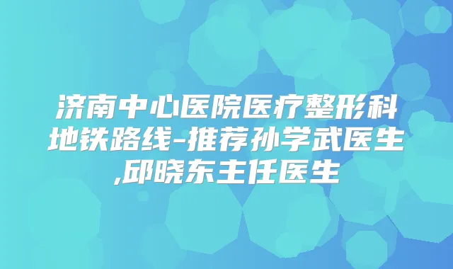 济南中心医院医疗整形科地铁路线-推荐孙学武医生,邱晓东主任医生