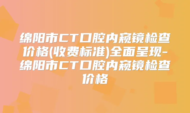 绵阳市CT口腔内窥镜检查价格(收费标准)全面呈现-绵阳市CT口腔内窥镜检查价格
