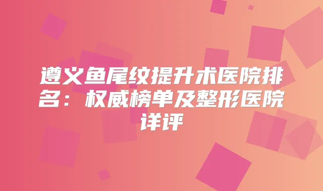 遵义鱼尾纹提升术医院排名：榜单及整形医院详评