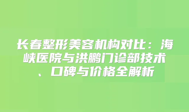 长春整形美容机构对比:海峡医院与洪鹏门诊部技术、口碑与价格全解析