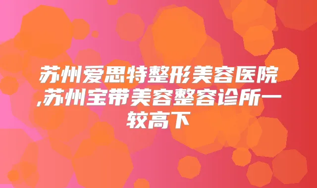 苏州爱思特整形美容医院,苏州宝带美容整容诊所一较高下