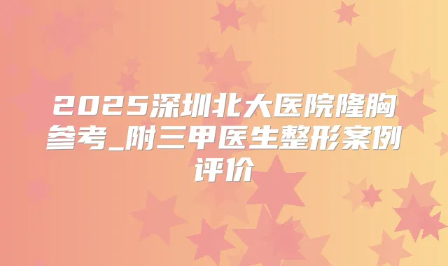 2025深圳北大医院隆胸参考_附三甲医生整形案例评价