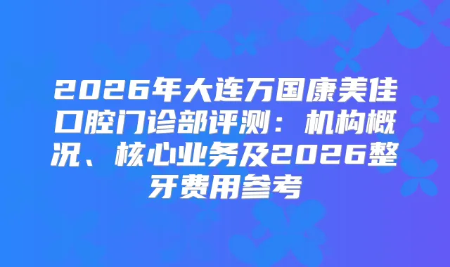 2026年大连万国康美佳口腔门诊部评测：机构概况、核心业务及2026整牙费用参考