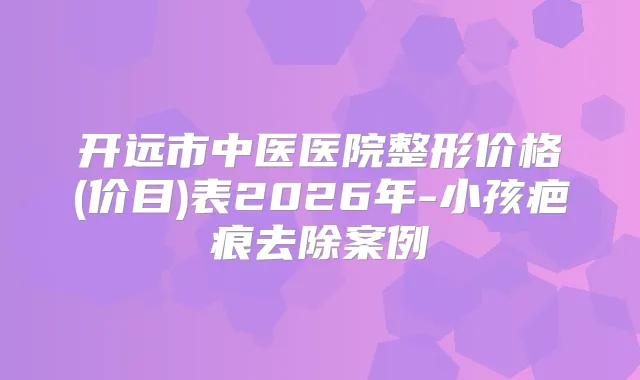 开远市中医医院整形价格(价目)表2026年-小孩疤痕去除案例