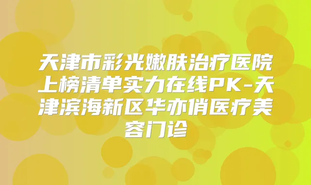 天津市彩光嫩肤医院上榜清单实力在线PK-天津滨海新区华亦俏医疗美容门诊