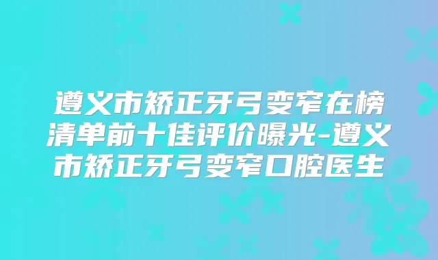 遵义市矫正牙弓变窄在榜清单前十佳评价曝光-遵义市矫正牙弓变窄口腔医生
