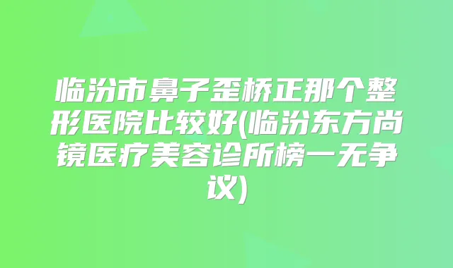临汾市鼻子歪桥正那个整形医院比较好(临汾东方尚镜医疗美容诊所榜一无争议)