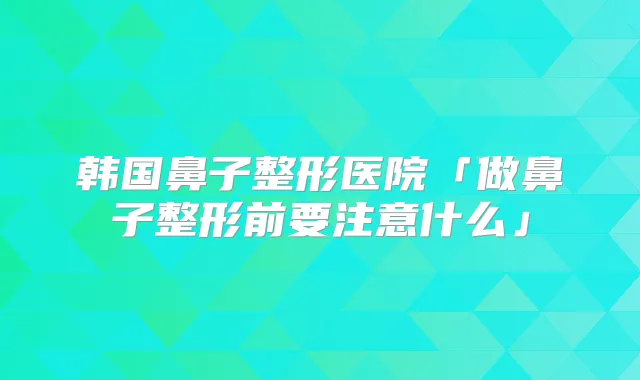 韩国鼻子整形医院「做鼻子整形前要注意什么」