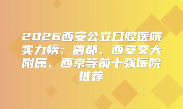 2026西安公立口腔医院实力榜：唐都、西安交大附属、西京等前十强医院推荐