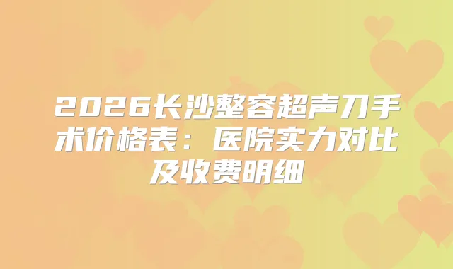 2026长沙整容超声刀手术价格表：医院实力对比及收费明细