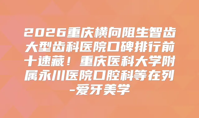 2026重庆横向阻生智齿大型齿科医院口碑排行前十速藏！重庆医科大学附属永川医院口腔科等在列-爱牙美学
