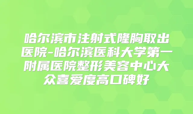 哈尔滨市注射式隆胸取出医院-哈尔滨医科大学第一附属医院整形美容中心大众喜爱度高口碑好