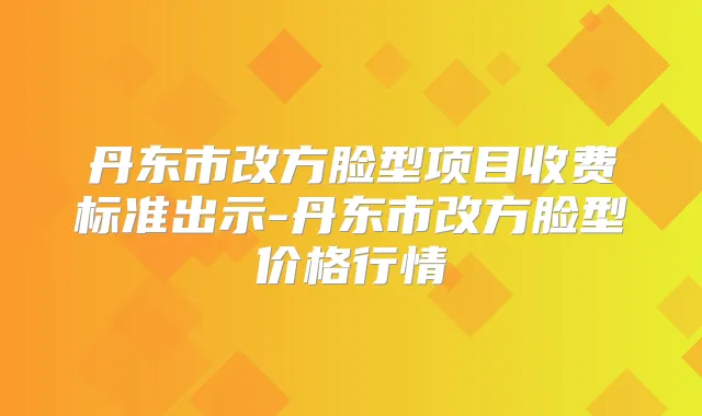 丹东市改方脸型项目收费标准出示-丹东市改方脸型价格行情