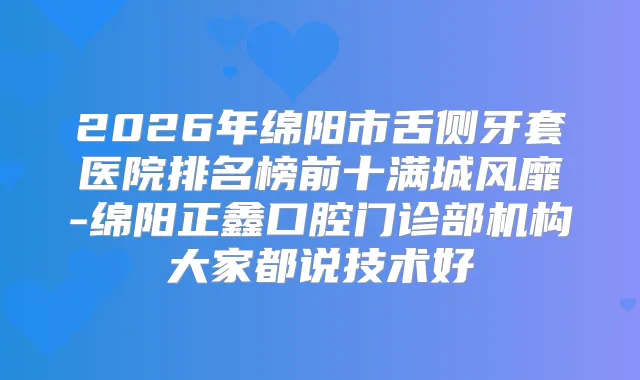 2026年绵阳市舌侧牙套医院排名榜前十满城风靡-绵阳正鑫口腔门诊部机构大家都说技术好